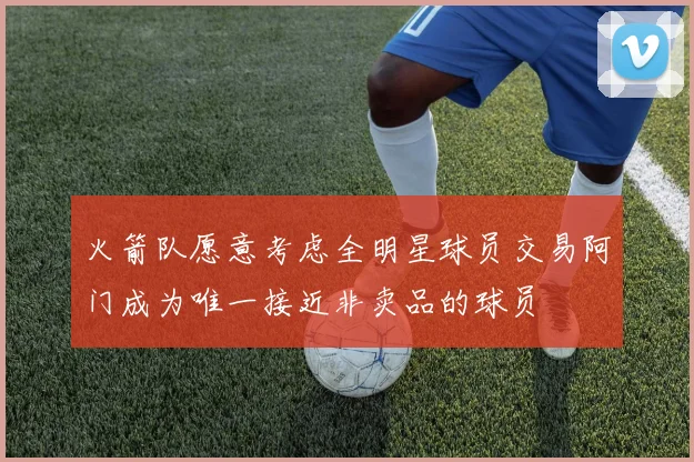 火箭队愿意考虑全明星球员交易阿门成为唯一接近非卖品的球员