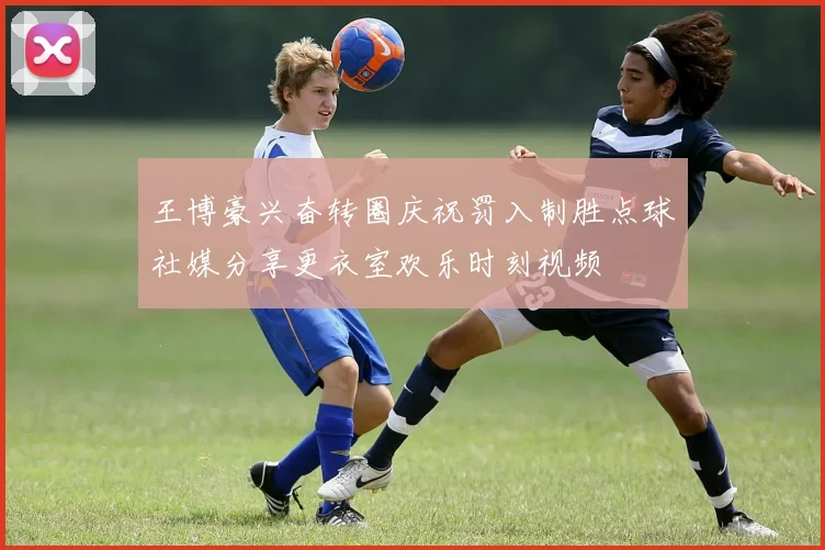 王博豪兴奋转圈庆祝罚入制胜点球社媒分享更衣室欢乐时刻视频
