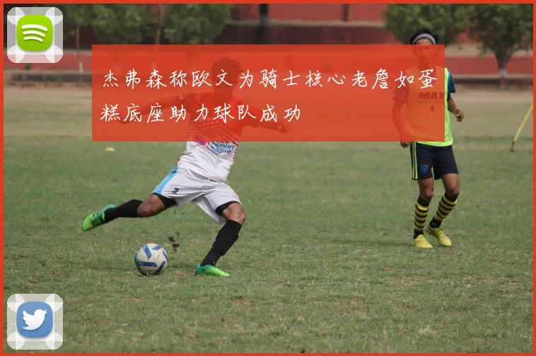 杰弗森称欧文为骑士核心老詹如蛋糕底座助力球队成功