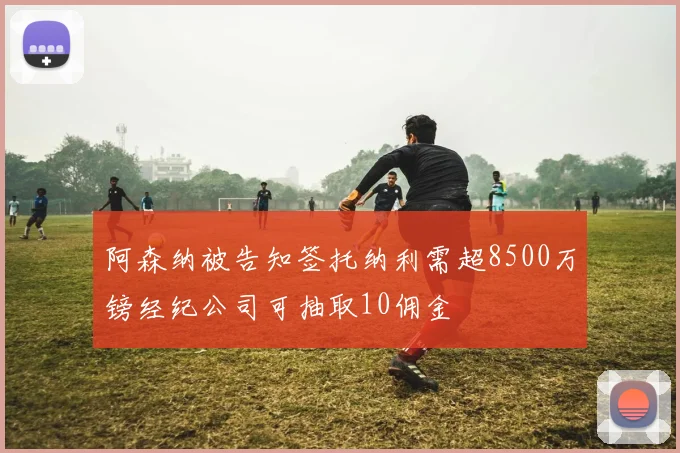 阿森纳被告知签托纳利需超8500万镑经纪公司可抽取10佣金