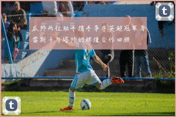 瓜帅两位助手携手争夺英超冠军马雷斯卡与塔帅的辉煌合作回顾