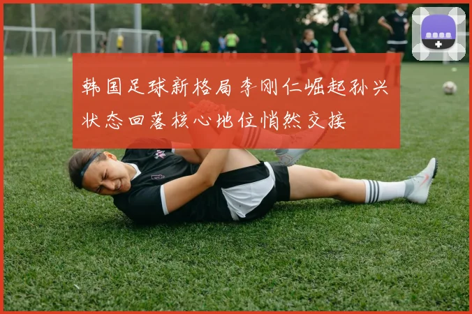 韩国足球新格局李刚仁崛起孙兴慜状态回落核心地位悄然交接