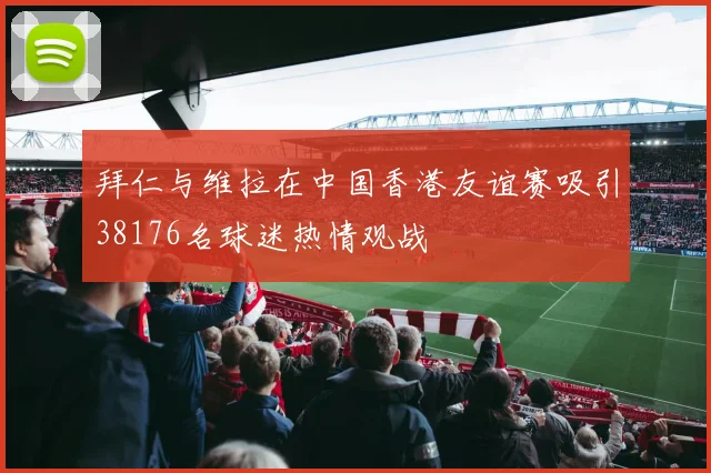 拜仁与维拉在中国香港友谊赛吸引38176名球迷热情观战