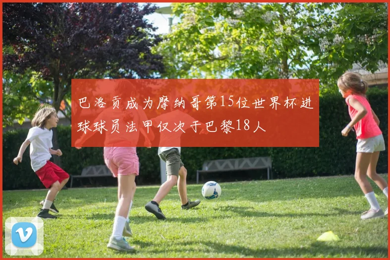 巴洛贡成为摩纳哥第15位世界杯进球球员法甲仅次于巴黎18人