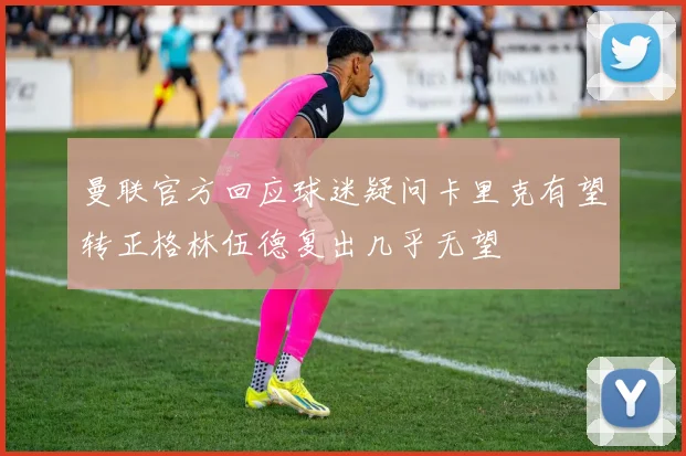 曼联官方回应球迷疑问卡里克有望转正格林伍德复出几乎无望