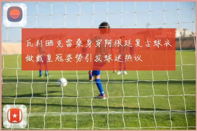 瓦科晒克雷桑身穿阿根廷复古球衣做戴皇冠姿势引发球迷热议