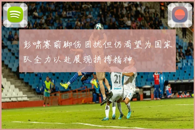 彭啸赛前脚伤困扰但仍渴望为国家队全力以赴展现拼搏精神