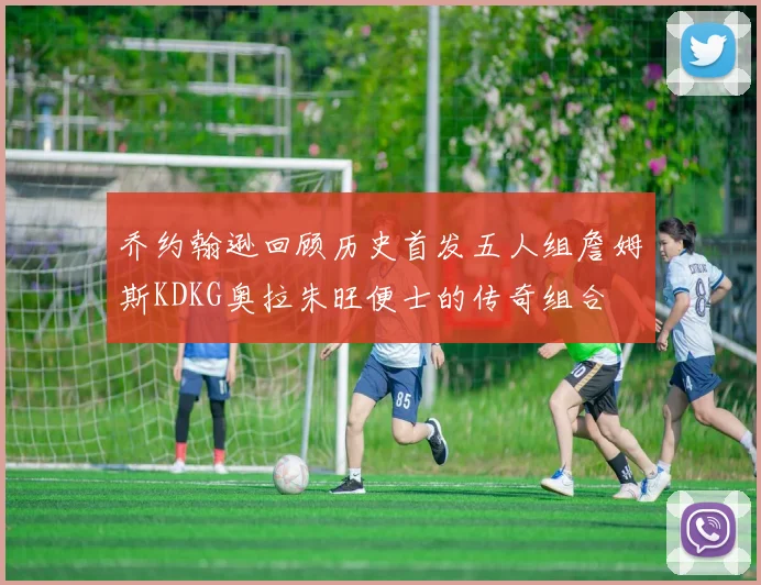 乔约翰逊回顾历史首发五人组詹姆斯KDKG奥拉朱旺便士的传奇组合