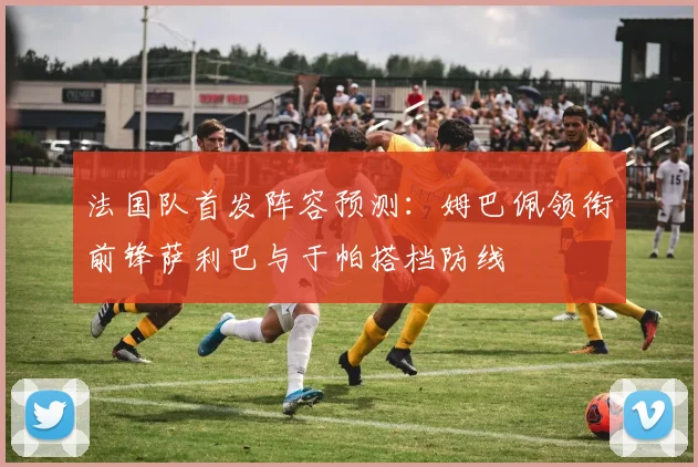 法国队首发阵容预测：姆巴佩领衔前锋萨利巴与于帕搭档防线