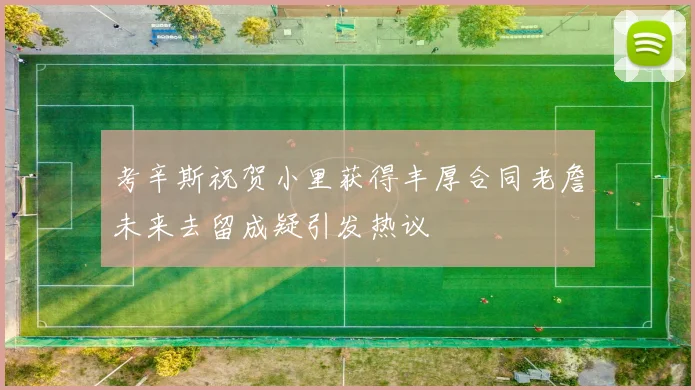 考辛斯祝贺小里获得丰厚合同老詹未来去留成疑引发热议