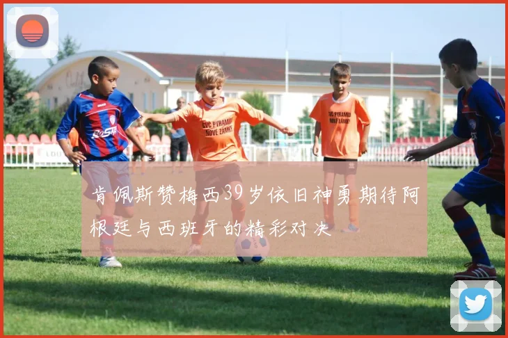 肯佩斯赞梅西39岁依旧神勇期待阿根廷与西班牙的精彩对决