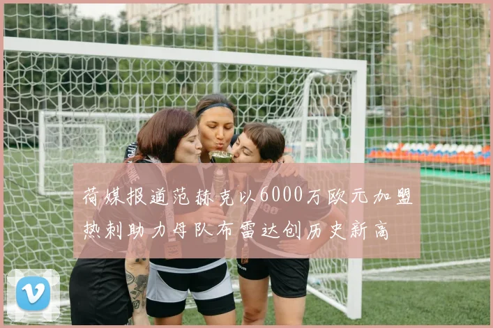 荷媒报道范赫克以6000万欧元加盟热刺助力母队布雷达创历史新高