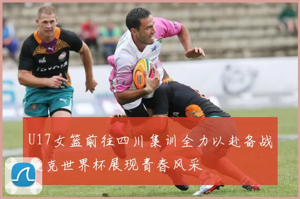 U17女篮前往四川集训全力以赴备战捷克世界杯展现青春风采