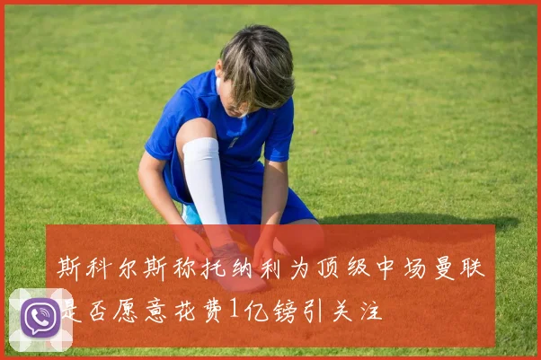 斯科尔斯称托纳利为顶级中场曼联是否愿意花费1亿镑引关注