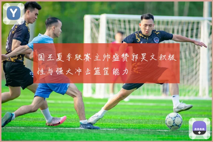 国王夏季联赛主帅盛赞郭昊文积极性与强大冲击篮筐能力
